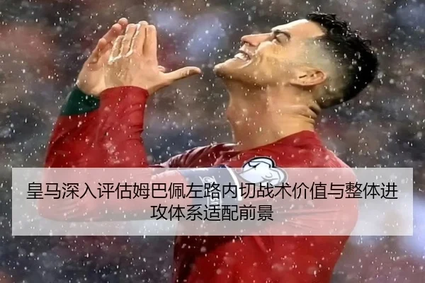 皇马深入评估姆巴佩左路内切战术价值与整体进攻体系适配前景