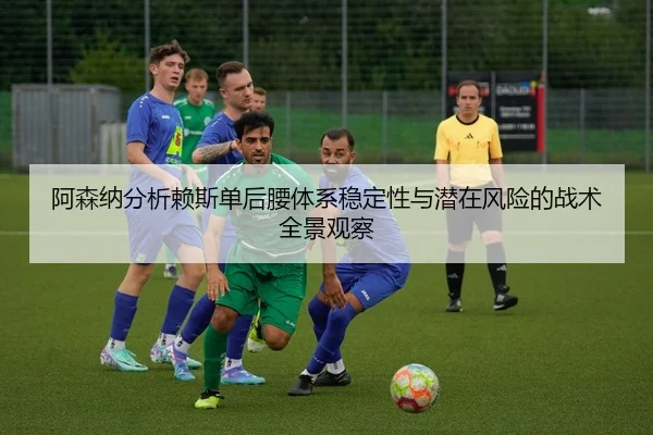 阿森纳分析赖斯单后腰体系稳定性与潜在风险的战术全景观察