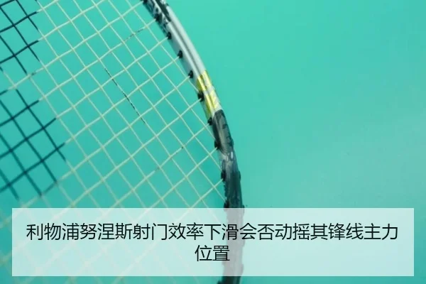 利物浦努涅斯射门效率下滑会否动摇其锋线主力位置